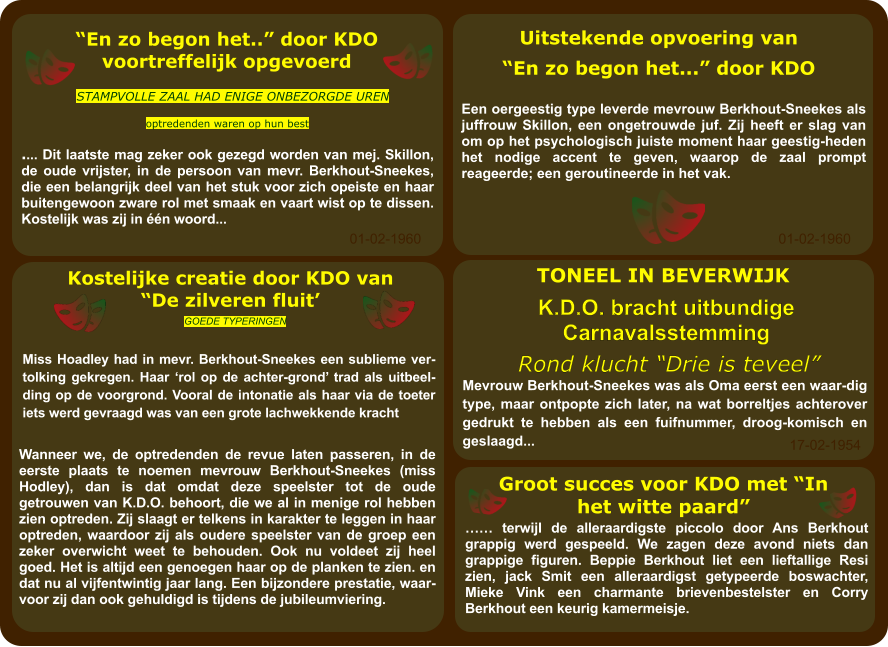 …… terwijl de alleraardigste piccolo door Ans Berkhout grappig werd gespeeld. We zagen deze avond niets dan grappige figuren. Beppie Berkhout liet een lieftallige Resi zien, jack Smit een alleraardigst getypeerde boswachter, Mieke Vink een charmante brievenbestelster en Corry Berkhout een keurig kamermeisje. Groot succes voor KDO met “In het witte paard” 17-02-1954 Mevrouw Berkhout-Sneekes was als Oma eerst een waar-dig type, maar ontpopte zich later, na wat borreltjes achterover gedrukt te hebben als een fuifnummer, droog-komisch en geslaagd... Rond klucht “Drie is teveel” K.D.O. bracht uitbundige Carnavalsstemming TONEEL IN BEVERWIJK Wanneer we, de optredenden de revue laten passeren, in de eerste plaats te noemen mevrouw Berkhout-Sneekes (miss Hodley), dan is dat omdat deze speelster tot de oude getrouwen van K.D.O. behoort, die we al in menige rol hebben zien optreden. Zij slaagt er telkens in karakter te leggen in haar optreden, waardoor zij als oudere speelster van de groep een zeker overwicht weet te behouden. Ook nu voldeet zij heel goed. Het is altijd een genoegen haar op de planken te zien. en dat nu al vijfentwintig jaar lang. Een bijzondere prestatie, waar-voor zij dan ook gehuldigd is tijdens de jubileumviering. Miss Hoadley had in mevr. Berkhout-Sneekes een sublieme vertolking gekregen. Haar ‘rol op de achter-grond’ trad als uitbeelding op de voorgrond. Vooral de intonatie als haar via de toeter iets werd gevraagd was van een grote lachwekkende kracht GOEDE TYPERINGEN Kostelijke creatie door KDO van “De zilveren fluit’ 01-02-1960 Uitstekende opvoering van “En zo begon het...” door KDO Een oergeestig type leverde mevrouw Berkhout-Sneekes als juffrouw Skillon, een ongetrouwde juf. Zij heeft er slag van om op het psychologisch juiste moment haar geestig-heden het nodige accent te geven, waarop de zaal prompt reageerde; een geroutineerde in het vak. Stampvolle zaal had enige onbezorgde uren “En zo begon het..” door KDO voortreffelijk opgevoerd .... Dit laatste mag zeker ook gezegd worden van mej. Skillon, de oude vrijster, in de persoon van mevr. Berkhout-Sneekes, die een belangrijk deel van het stuk voor zich opeiste en haar buitengewoon zware rol met smaak en vaart wist op te dissen. Kostelijk was zij in één woord... Optredenden waren op hun best 01-02-1960