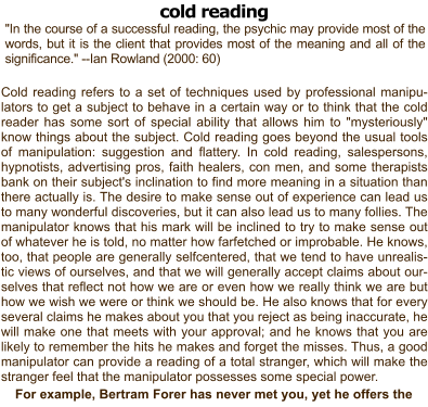 cold reading "In the course of a successful reading, the psychic may provide most of the words, but it is the client that provides most of the meaning and all of the significance." --Ian Rowland (2000: 60)  Cold reading refers to a set of techniques used by professional manipu-lators to get a subject to behave in a certain way or to think that the cold reader has some sort of special ability that allows him to "mysteriously" know things about the subject. Cold reading goes beyond the usual tools of manipulation: suggestion and flattery. In cold reading, salespersons, hypnotists, advertising pros, faith healers, con men, and some therapists bank on their subject's inclination to find more meaning in a situation than there actually is. The desire to make sense out of experience can lead us to many wonderful discoveries, but it can also lead us to many follies. The manipulator knows that his mark will be inclined to try to make sense out of whatever he is told, no matter how farfetched or improbable. He knows, too, that people are generally selfcentered, that we tend to have unrealistic views of ourselves, and that we will generally accept claims about ourselves that reflect not how we are or even how we really think we are but how we wish we were or think we should be. He also knows that for every several claims he makes about you that you reject as being inaccurate, he will make one that meets with your approval; and he knows that you are likely to remember the hits he makes and forget the misses. Thus, a good manipulator can provide a reading of a total stranger, which will make the stranger feel that the manipulator possesses some special power.  For example, Bertram Forer has never met you, yet he offers the