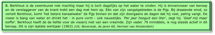 B. Berkhout is de zwemkunst niet machtig maar hij is toch dagelijks op het water te vinden. Hij is binnenvisser van beroep en de verslaggever van de krant trekt een dag met hem op. Eén van zijn vangstgebieden is de Pijp. Bij draaiende wind, zo vertelt Berkhout, komt 'het betere kanaalwater' de Pijp binnen en dat zijn doorgaans de dagen dat hij veel, paling vangt. De visser is bang van water en drinkt het - in pure vorm - ook nauwelijks. 'Per jaar hooguit een liter', zegt hij. 'Geef mij maar koffie'. Berkhout heeft de de liefde voor de visserij niet van een vreemde. Zijn vader. 79 inmiddels, is nog steeds actief in dit beroep. Dit is zijn laatste werkjaar (1963) (Uit; Beverwijk, de jaren 60, Herman van Amsterdam)